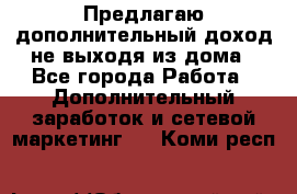 Предлагаю дополнительный доход не выходя из дома - Все города Работа » Дополнительный заработок и сетевой маркетинг   . Коми респ.